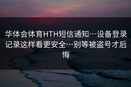 华体会体育HTH短信通知…设备登录记录这样看更安全…别等被盗号才后悔