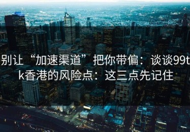 别让“加速渠道”把你带偏：谈谈99tk香港的风险点：这三点先记住