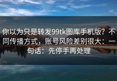 你以为只是转发99tk图库手机版？不同传播方式，账号风险差别很大：一句话：先停手再处理