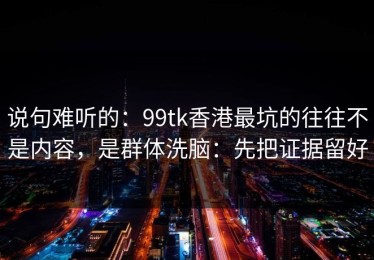说句难听的：99tk香港最坑的往往不是内容，是群体洗脑：先把证据留好