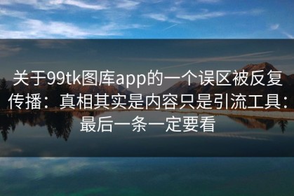 关于99tk图库app的一个误区被反复传播：真相其实是内容只是引流工具：最后一条一定要看