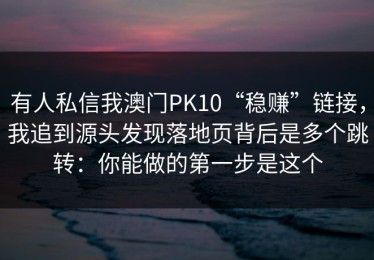 有人私信我澳门PK10“稳赚”链接，我追到源头发现落地页背后是多个跳转：你能做的第一步是这个