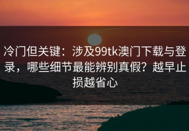 冷门但关键：涉及99tk澳门下载与登录，哪些细节最能辨别真假？越早止损越省心