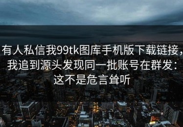 有人私信我99tk图库手机版下载链接，我追到源头发现同一批账号在群发：这不是危言耸听