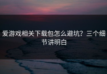爱游戏相关下载包怎么避坑？三个细节讲明白