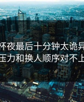 解放者杯夜最后十分钟太诡异，赔付压力和换人顺序对不上