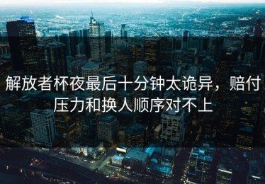 解放者杯夜最后十分钟太诡异，赔付压力和换人顺序对不上