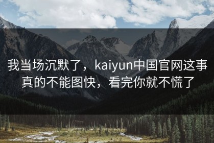我当场沉默了，kaiyun中国官网这事真的不能图快，看完你就不慌了