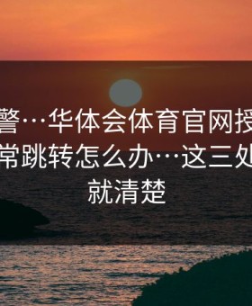 踩坑预警…华体会体育官网授权弹窗出现异常跳转怎么办…这三处一对照就清楚
