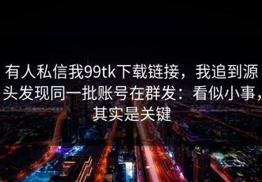 有人私信我99tk下载链接，我追到源头发现同一批账号在群发：看似小事，其实是关键