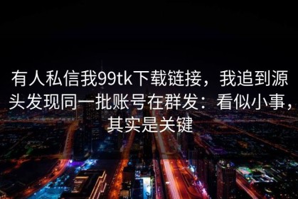 有人私信我99tk下载链接，我追到源头发现同一批账号在群发：看似小事，其实是关键