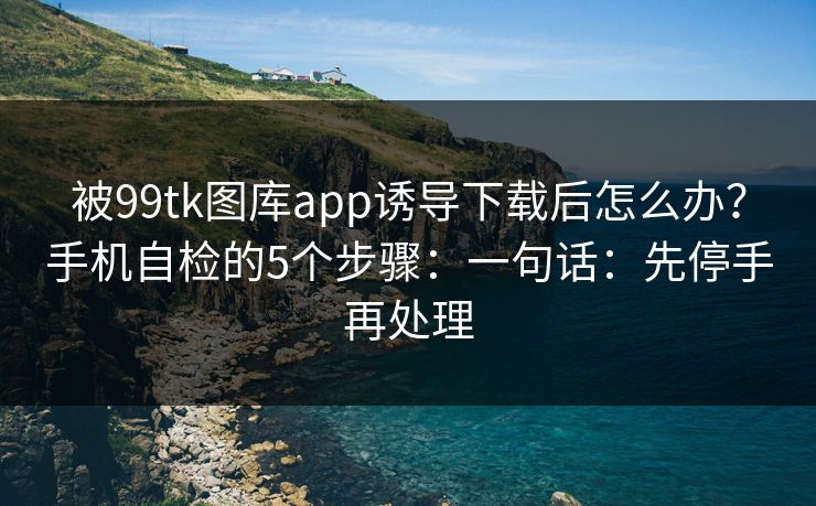 被99tk图库app诱导下载后怎么办？手机自检的5个步骤：一句话：先停手再处理