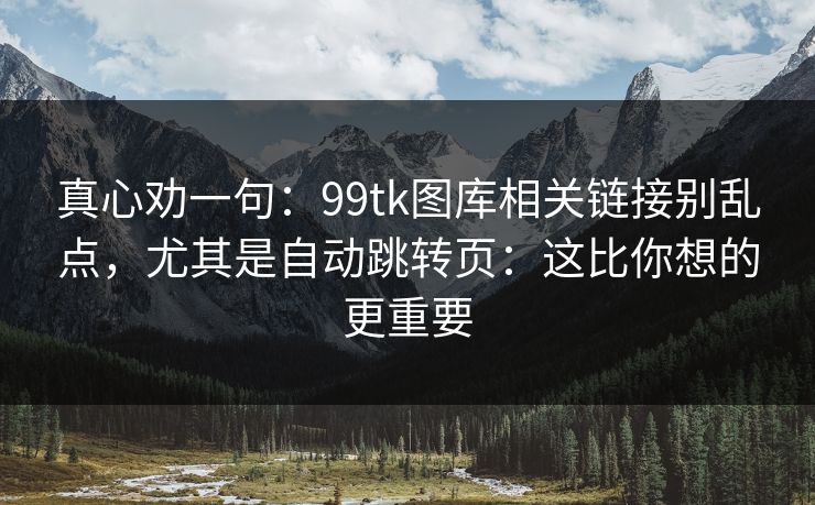 真心劝一句：99tk图库相关链接别乱点，尤其是自动跳转页：这比你想的更重要
