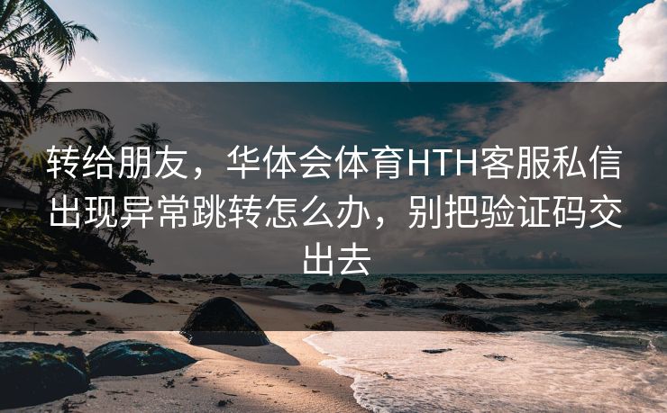 转给朋友，华体会体育HTH客服私信出现异常跳转怎么办，别把验证码交出去
