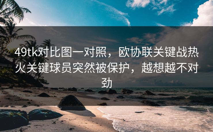 49tk对比图一对照，欧协联关键战热火关键球员突然被保护，越想越不对劲