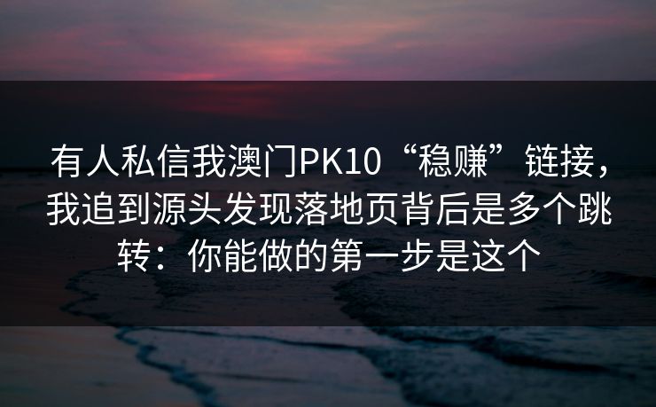 有人私信我澳门PK10“稳赚”链接，我追到源头发现落地页背后是多个跳转：你能做的第一步是这个