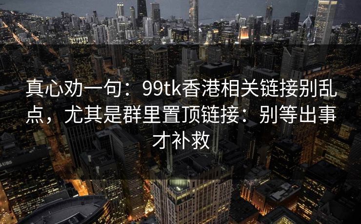 真心劝一句：99tk香港相关链接别乱点，尤其是群里置顶链接：别等出事才补救