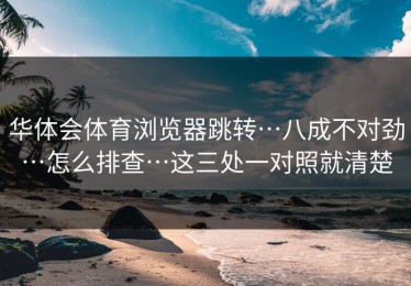 华体会体育浏览器跳转…八成不对劲…怎么排查…这三处一对照就清楚